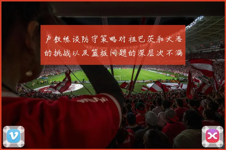 卢教练谈防守策略对祖巴茨和大洛的挑战以及篮板问题的深层次不满