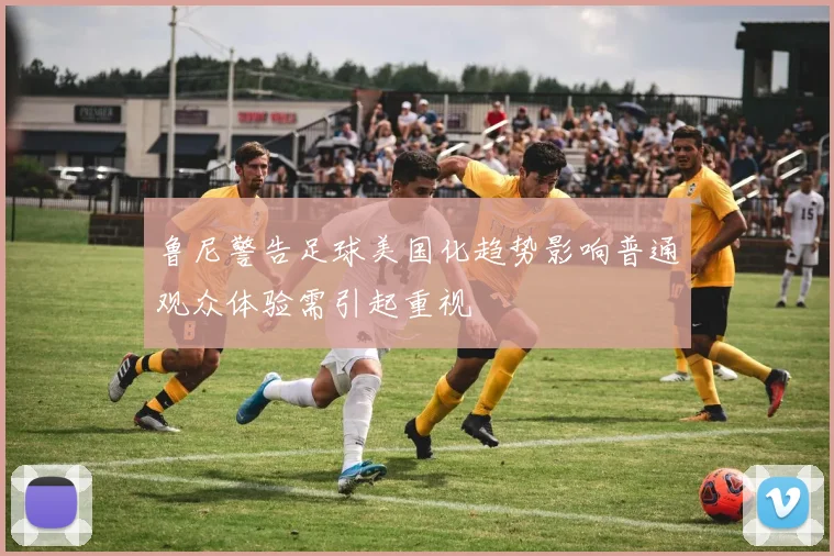 鲁尼警告足球美国化趋势影响普通观众体验需引起重视