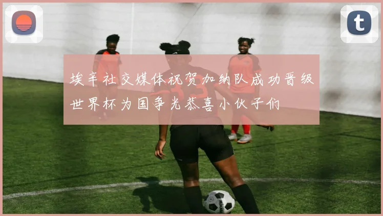 埃辛社交媒体祝贺加纳队成功晋级世界杯为国争光恭喜小伙子们