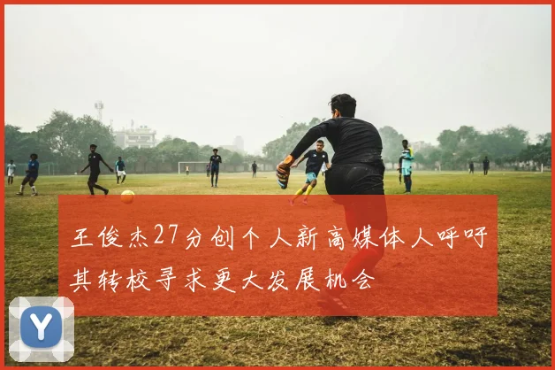 王俊杰27分创个人新高媒体人呼吁其转校寻求更大发展机会