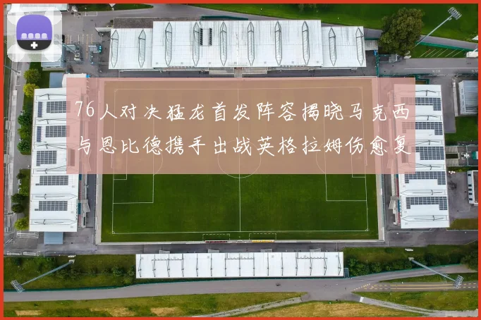 76人对决猛龙首发阵容揭晓马克西与恩比德携手出战英格拉姆伤愈复出助阵