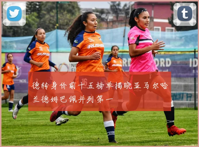 德转身价前十五榜单揭晓亚马尔哈兰德姆巴佩并列第一
