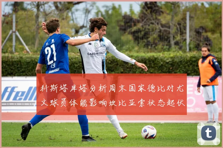科斯塔库塔分析周末国家德比对尤文球员体能影响坎比亚索状态起伏不定