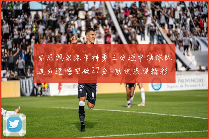 克尼佩尔末节神勇三分连中助球队追分遗憾空砍27分4助攻表现精彩