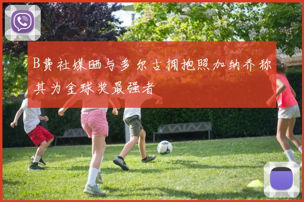 B费社媒晒与多尔古拥抱照加纳乔称其为金球奖最强者