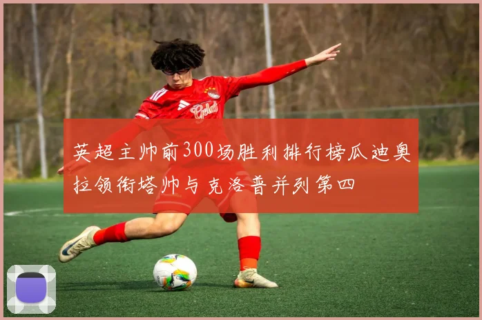 英超主帅前300场胜利排行榜瓜迪奥拉领衔塔帅与克洛普并列第四