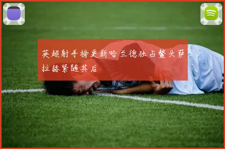 英超射手榜更新哈兰德独占鳌头萨拉赫紧随其后