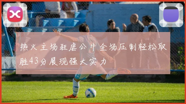 热火主场狂虐公牛全场压制轻松取胜43分展现强大实力
