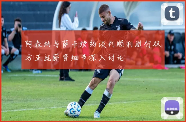 阿森纳与萨卡续约谈判顺利进行双方正就薪资细节深入讨论