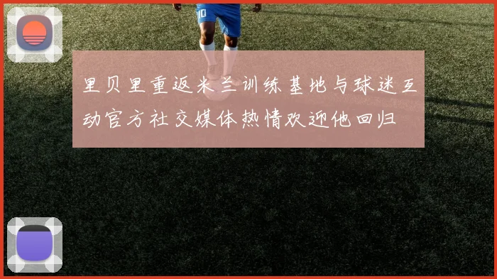 里贝里重返米兰训练基地与球迷互动官方社交媒体热情欢迎他回归