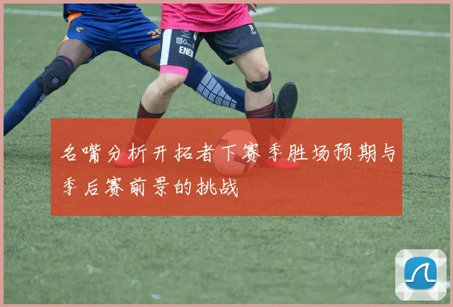 名嘴分析开拓者下赛季胜场预期与季后赛前景的挑战