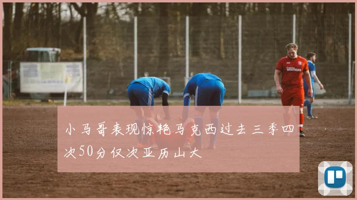 小马哥表现惊艳马克西过去三季四次50分仅次亚历山大