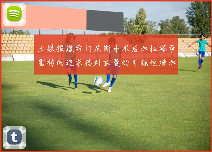 土媒报道希门尼斯手术后加拉塔萨雷转向追求格列兹曼的可能性增加