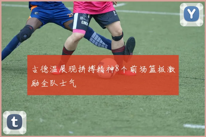 古德温展现拼搏精神8个前场篮板激励全队士气