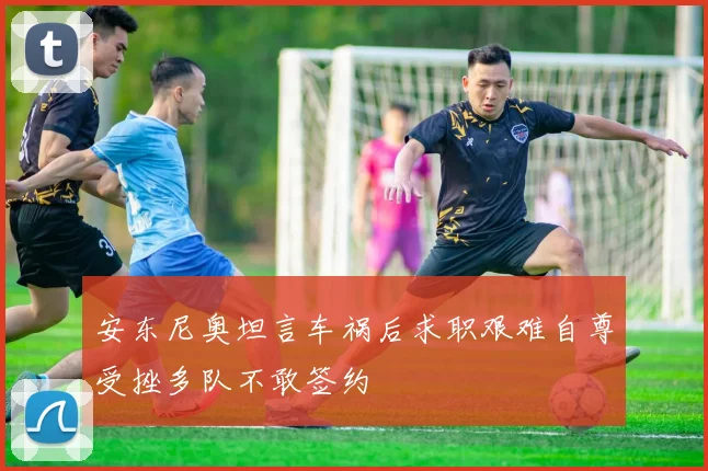 安东尼奥坦言车祸后求职艰难自尊受挫多队不敢签约