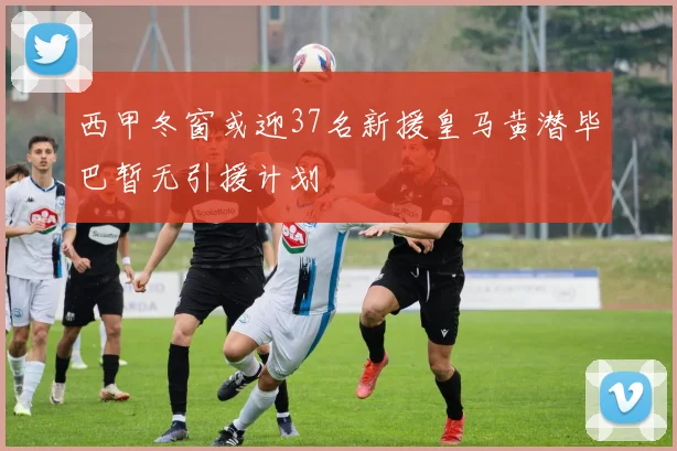 西甲冬窗或迎37名新援皇马黄潜毕巴暂无引援计划