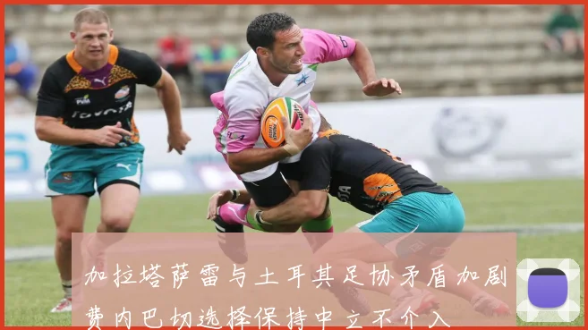 加拉塔萨雷与土耳其足协矛盾加剧费内巴切选择保持中立不介入