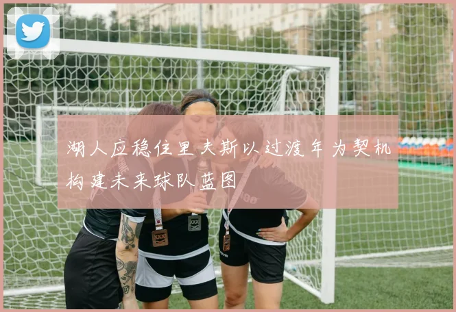 湖人应稳住里夫斯以过渡年为契机构建未来球队蓝图