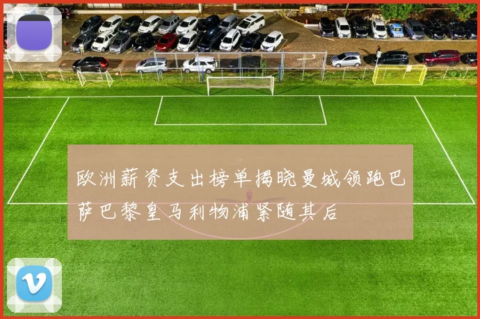 欧洲薪资支出榜单揭晓曼城领跑巴萨巴黎皇马利物浦紧随其后