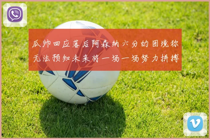 瓜帅回应落后阿森纳六分的困境称无法预知未来将一场一场努力拼搏