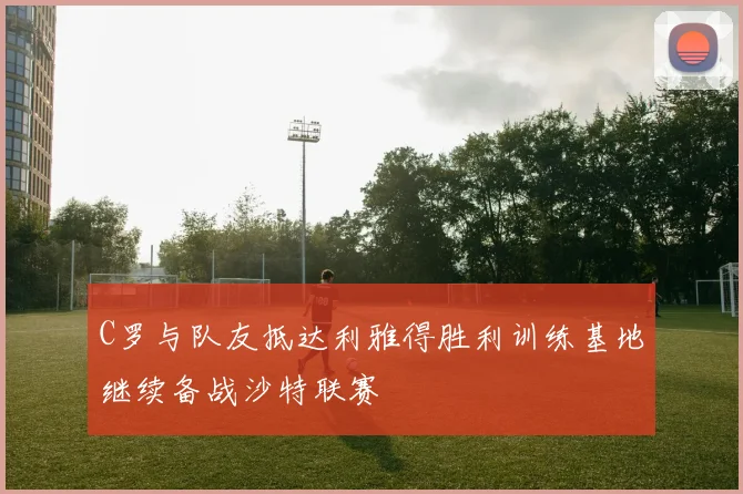 C罗与队友抵达利雅得胜利训练基地继续备战沙特联赛