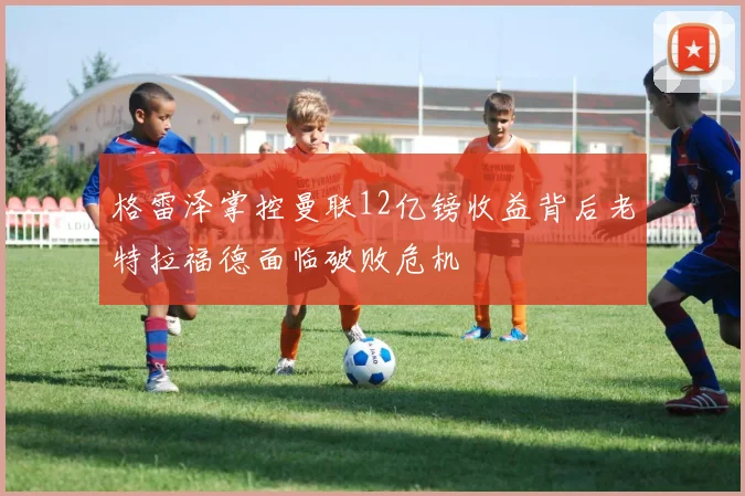 格雷泽掌控曼联12亿镑收益背后老特拉福德面临破败危机