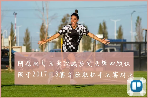 阿森纳与马竞欧战历史交锋回顾仅限于2017-18赛季欧联杯半决赛对决