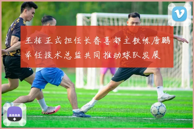 王栋正式担任长春喜都主教练唐鹏举任技术总监共同推动球队发展