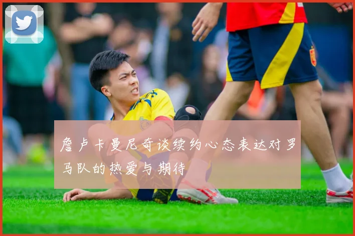 詹卢卡曼尼奇谈续约心态表达对罗马队的热爱与期待