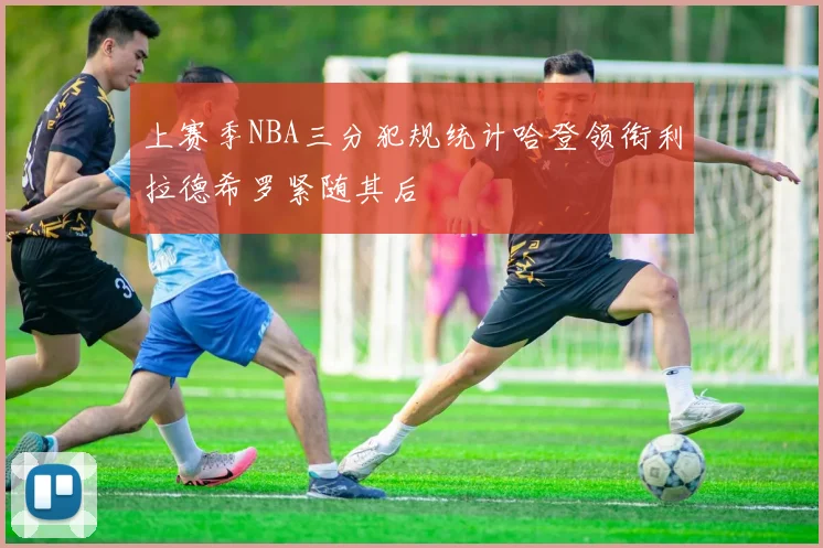 上赛季NBA三分犯规统计哈登领衔利拉德希罗紧随其后