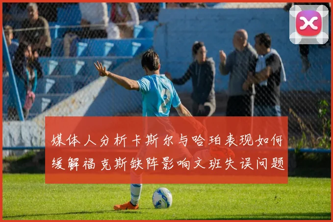 媒体人分析卡斯尔与哈珀表现如何缓解福克斯缺阵影响文班失误问题亟待解决