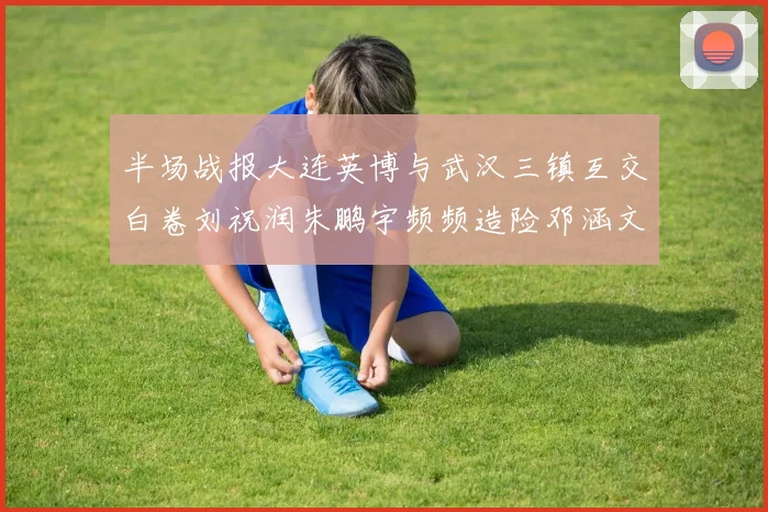 半场战报大连英博与武汉三镇互交白卷刘祝润朱鹏宇频频造险邓涵文因伤退场
