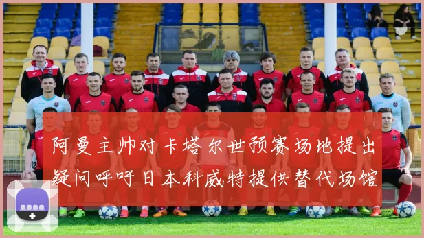 阿曼主帅对卡塔尔世预赛场地提出疑问呼吁日本科威特提供替代场馆
