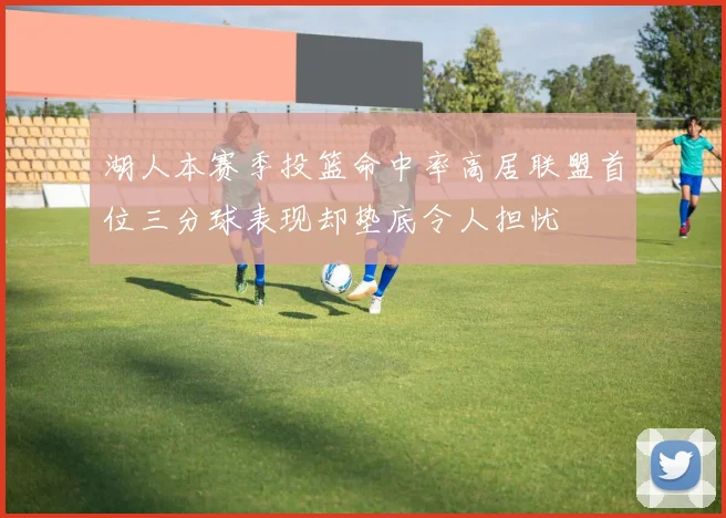 湖人本赛季投篮命中率高居联盟首位三分球表现却垫底令人担忧